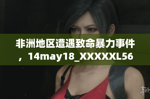 非洲地区遭遇致命暴力事件，14may18_XXXXXL56endian报告揭示真相