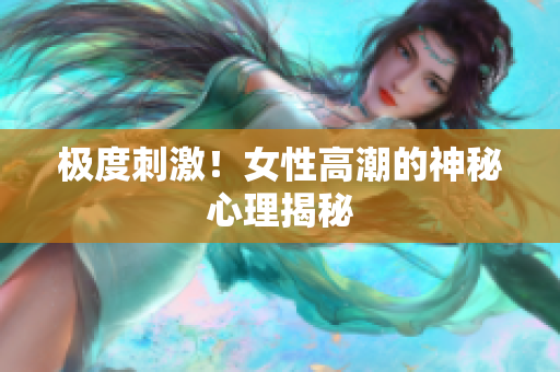 极度刺激！女性高潮的神秘心理揭秘