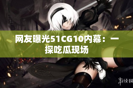 网友曝光51CG10内幕：一探吃瓜现场