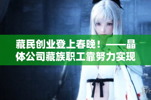 藏民创业登上春晚！——晶体公司藏族职工靠努力实现梦想