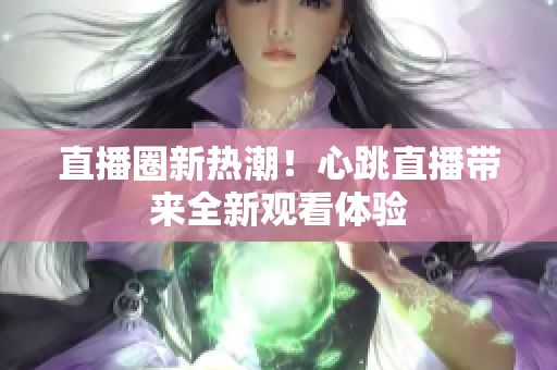 直播圈新热潮！心跳直播带来全新观看体验