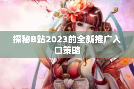 探秘B站2023的全新推广入口策略