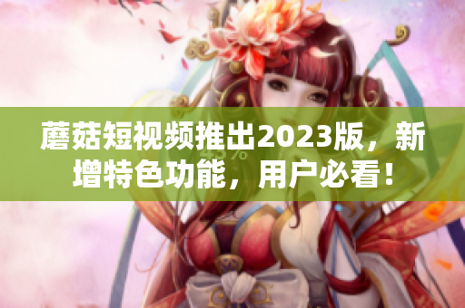 蘑菇短视频推出2023版，新增特色功能，用户必看！