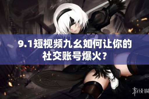 9.1短视频九幺如何让你的社交账号爆火？