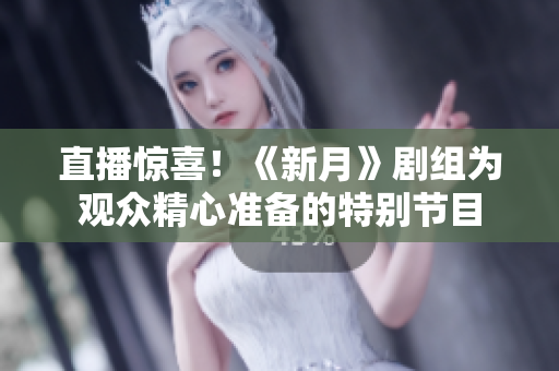 直播惊喜！《新月》剧组为观众精心准备的特别节目