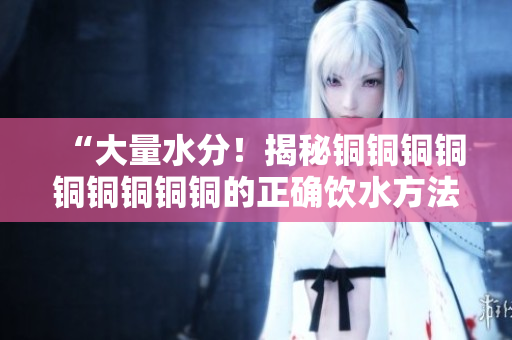 “大量水分！揭秘铜铜铜铜铜铜铜铜铜的正确饮水方法”