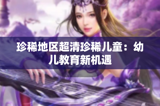 珍稀地区超清珍稀儿童：幼儿教育新机遇