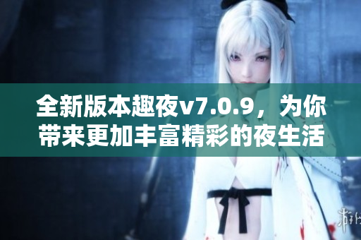 全新版本趣夜v7.0.9，为你带来更加丰富精彩的夜生活体验