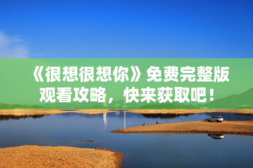 《很想很想你》免费完整版观看攻略，快来获取吧！