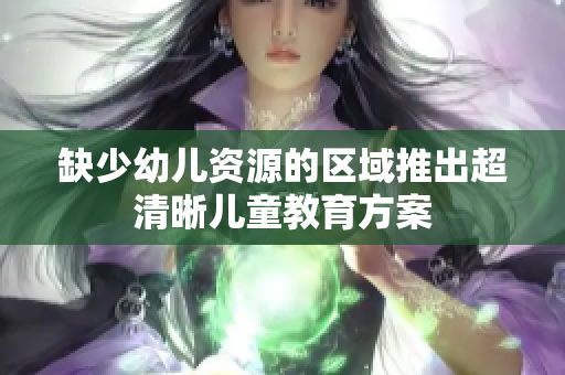 缺少幼儿资源的区域推出超清晰儿童教育方案