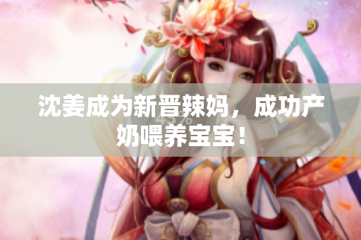 沈姜成为新晋辣妈，成功产奶喂养宝宝！