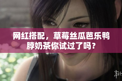 网红搭配，草莓丝瓜芭乐鸭脖奶茶你试过了吗？