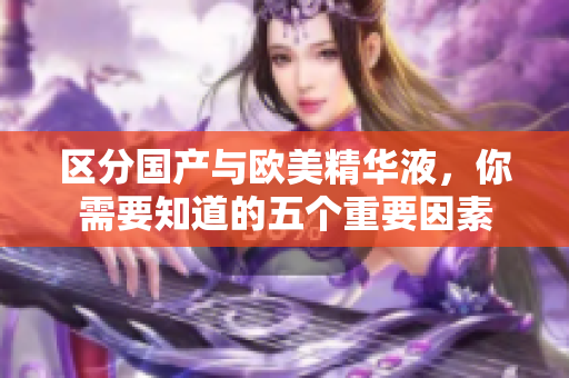 区分国产与欧美精华液，你需要知道的五个重要因素