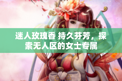 迷人玫瑰香 持久芬芳，探索无人区的女士专属
