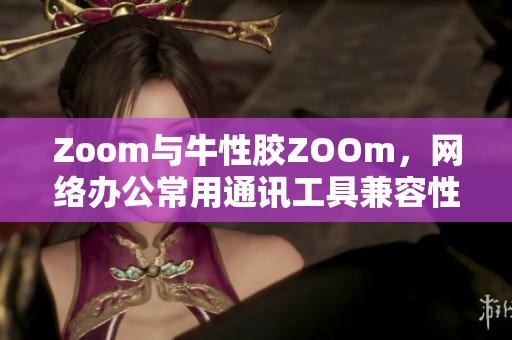 Zoom与牛性胶ZOOm，网络办公常用通讯工具兼容性差？