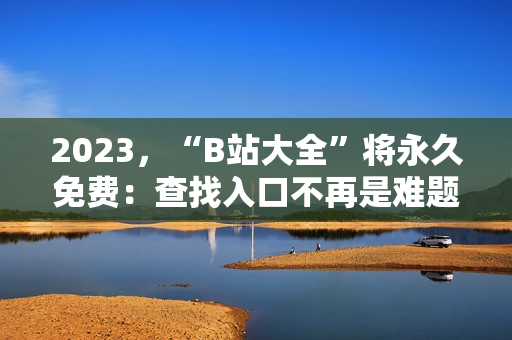 2023，“B站大全”将永久免费：查找入口不再是难题
