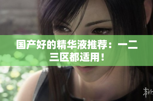 国产好的精华液推荐：一二三区都适用！