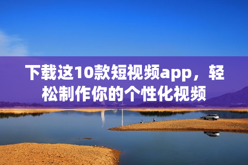下载这10款短视频app，轻松制作你的个性化视频