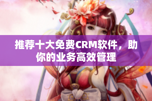 推荐十大免费CRM软件，助你的业务高效管理