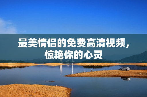 最美情侣的免费高清视频，惊艳你的心灵
