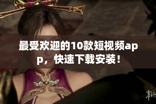 最受欢迎的10款短视频app，快速下载安装！