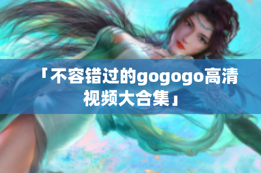 「不容错过的gogogo高清视频大合集」