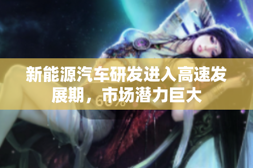 新能源汽车研发进入高速发展期，市场潜力巨大