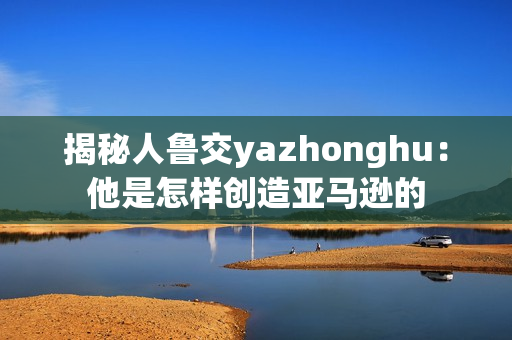 揭秘人鲁交yazhonghu：他是怎样创造亚马逊的