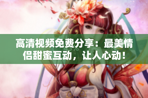高清视频免费分享：最美情侣甜蜜互动，让人心动！