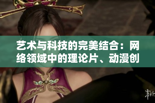 艺术与科技的完美结合：网络领域中的理论片、动漫创作