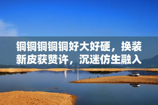 铜铜铜铜铜好大好硬，换装新皮获赞许，沉迷仿生融入机器人。