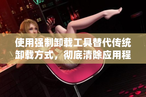 使用强制卸载工具替代传统卸载方式，彻底清除应用程序残留