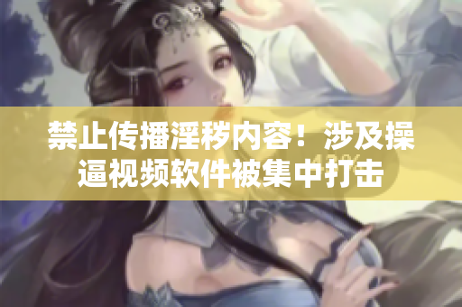 禁止传播淫秽内容！涉及操逼视频软件被集中打击