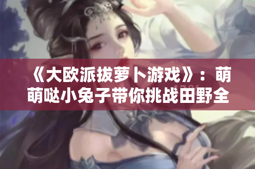 《大欧派拔萝卜游戏》：萌萌哒小兔子带你挑战田野全能王！
