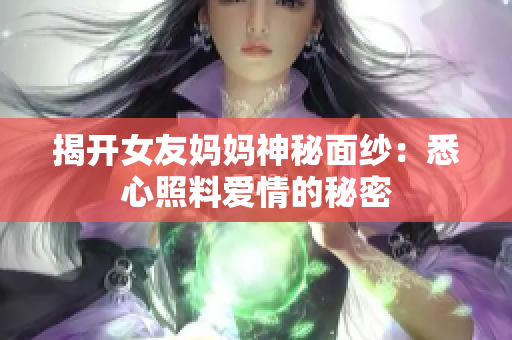 揭开女友妈妈神秘面纱：悉心照料爱情的秘密