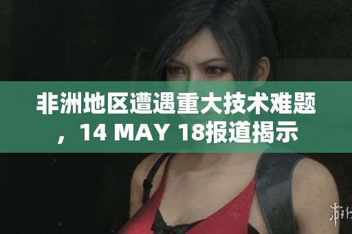 非洲地区遭遇重大技术难题，14 MAY 18报道揭示