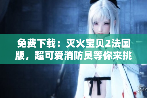 免费下载：灭火宝贝2法国版，超可爱消防员等你来挑战！