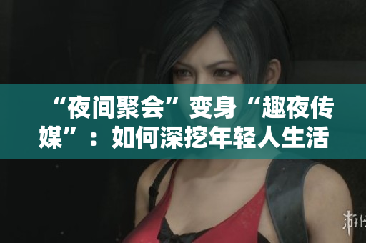 “夜间聚会”变身“趣夜传媒”：如何深挖年轻人生活场景