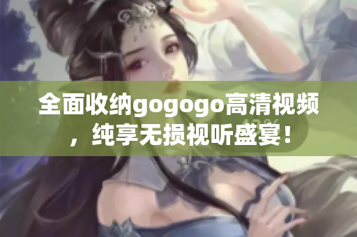 全面收纳gogogo高清视频，纯享无损视听盛宴！