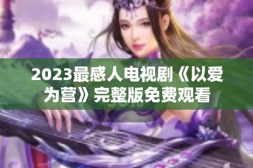 2023最感人电视剧《以爱为营》完整版免费观看
