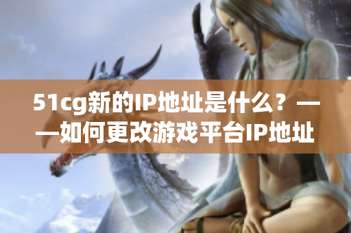 51cg新的IP地址是什么？——如何更改游戏平台IP地址
