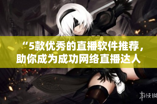 “5款优秀的直播软件推荐，助你成为成功网络直播达人！”