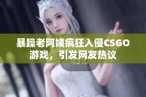 暴躁老阿姨疯狂入侵CSGO游戏，引发网友热议
