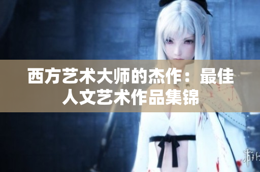 西方艺术大师的杰作：最佳人文艺术作品集锦