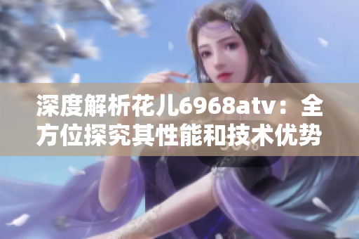 深度解析花儿6968atv：全方位探究其性能和技术优势