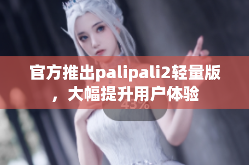 官方推出palipali2轻量版，大幅提升用户体验