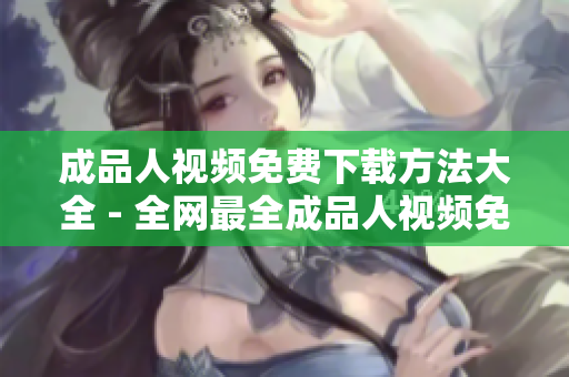 成品人视频免费下载方法大全 - 全网最全成品人视频免费下载攻略