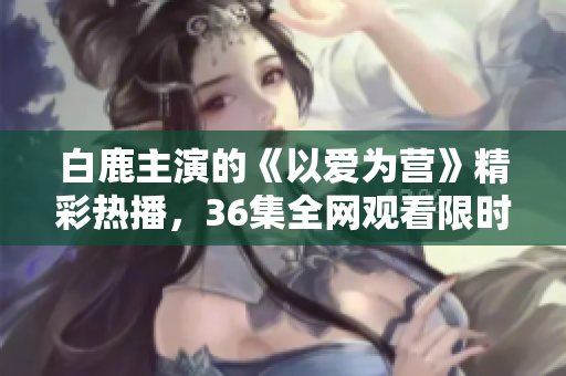 白鹿主演的《以爱为营》精彩热播，36集全网观看限时抢先！
