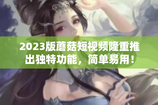 2023版蘑菇短视频隆重推出独特功能，简单易用！