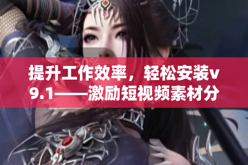 提升工作效率，轻松安装v9.1——激励短视频素材分享